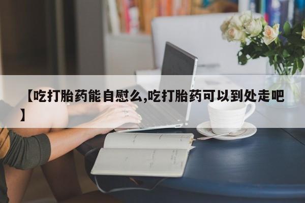 流产药怎么购买【吃打胎药能自慰么,吃打胎药可以到处走吧】