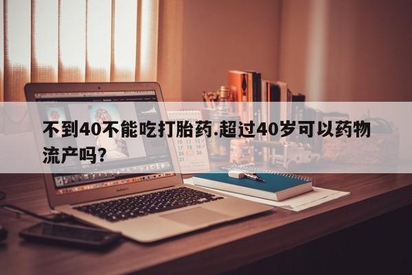流产药怎么购买不到40不能吃打胎药.超过40岁可以药物流产吗?