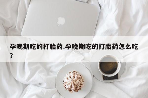 流产药怎么购买孕晚期吃的打胎药.孕晚期吃的打胎药怎么吃？