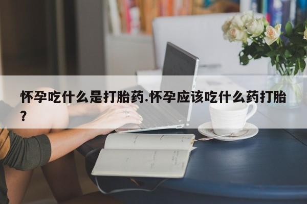 流产药怎么购买怀孕吃什么是打胎药.怀孕应该吃什么药打胎?