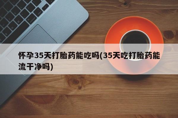 流产药怎么购买怀孕35天打胎药能吃吗(35天吃打胎药能流干净吗)