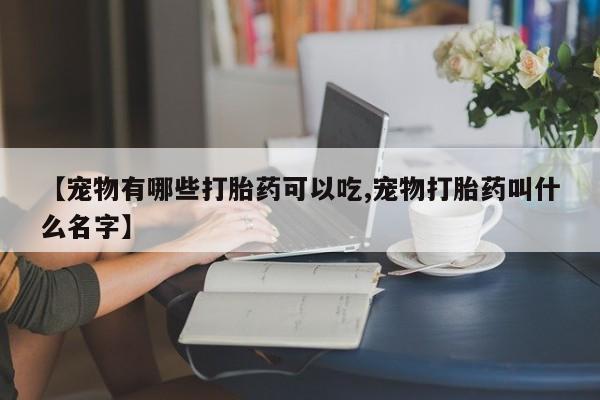 流产药怎么购买【宠物有哪些打胎药可以吃,宠物打胎药叫什么名字】