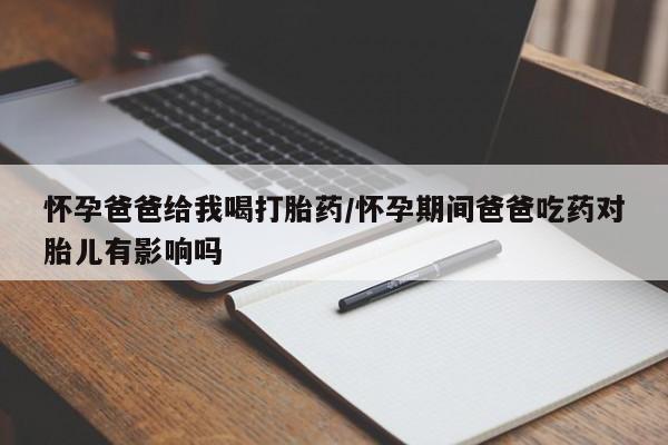 流产药怎么购买怀孕爸爸给我喝打胎药/怀孕期间爸爸吃药对胎儿有影响吗