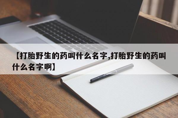流产药怎么购买【打胎野生的药叫什么名字,打胎野生的药叫什么名字啊】