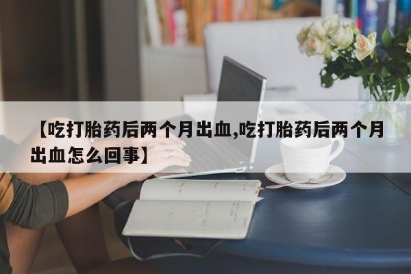 流产药怎么购买【吃打胎药后两个月出血,吃打胎药后两个月出血怎么回事】
